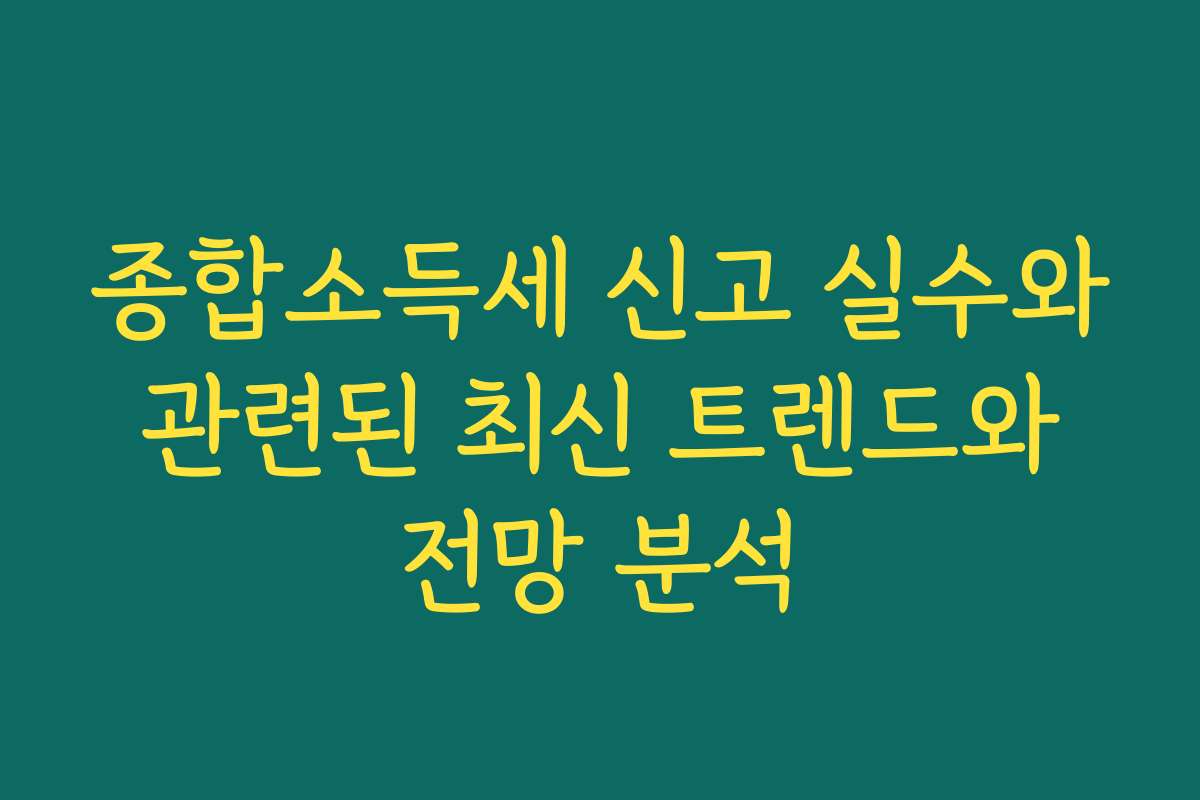 종합소득세 신고 실수와 관련된 최신 트렌드와 전망 분석