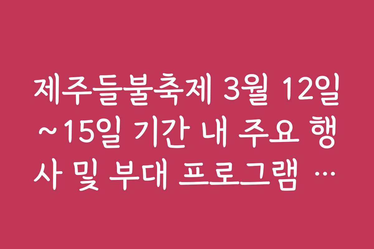 제주들불축제 3월 12일~15일 기간 내 주요 행사 및 부대 프로그램 가이드