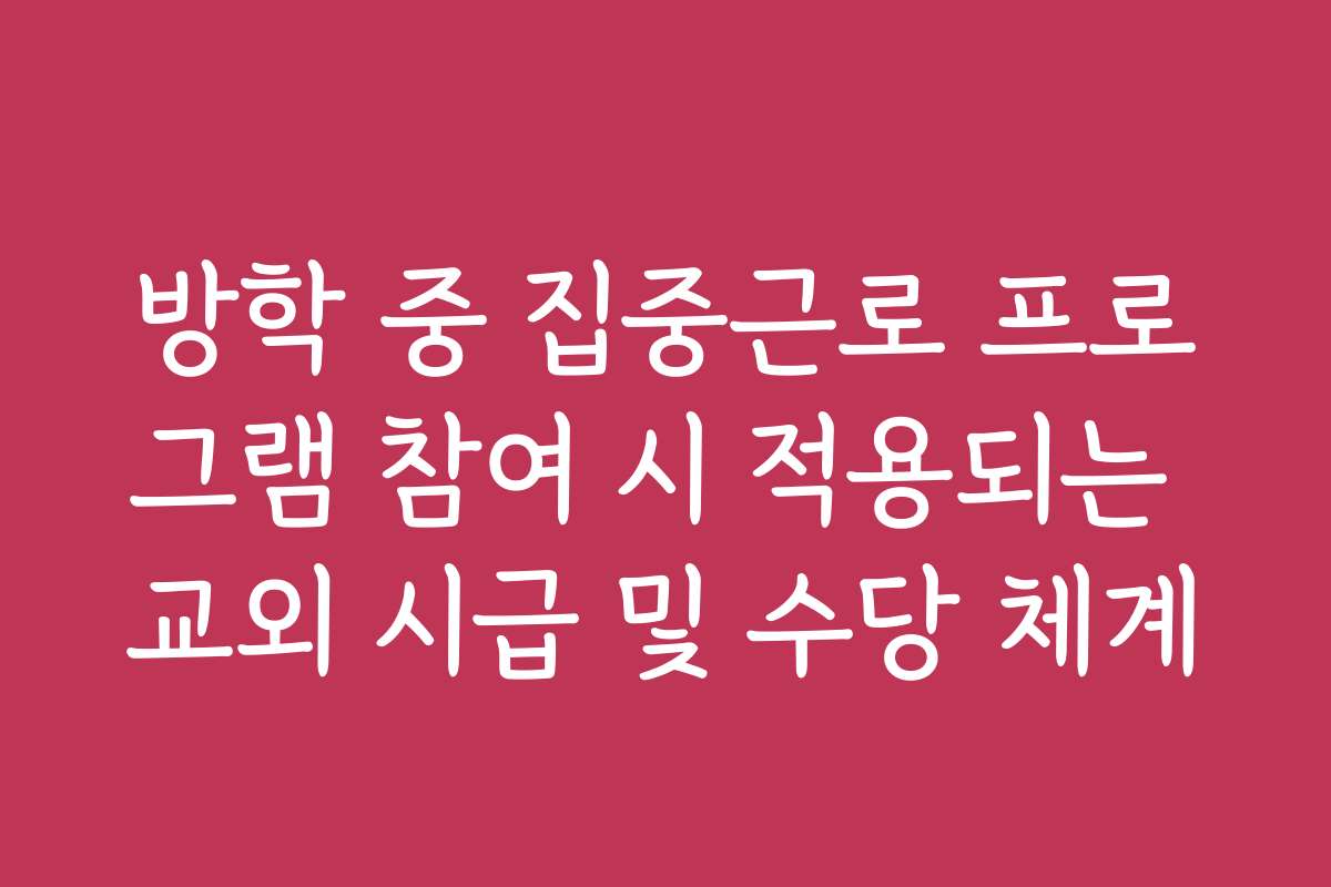 방학 중 집중근로 프로그램 참여 시 적용되는 교외 시급 및 수당 체계
