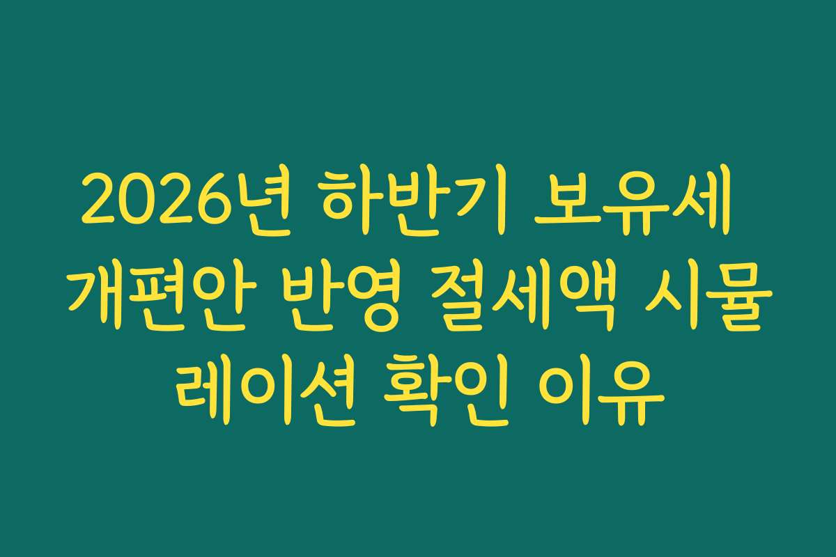2026년 하반기 보유세 개편안 반영 절세액 시뮬레이션 확인 이유