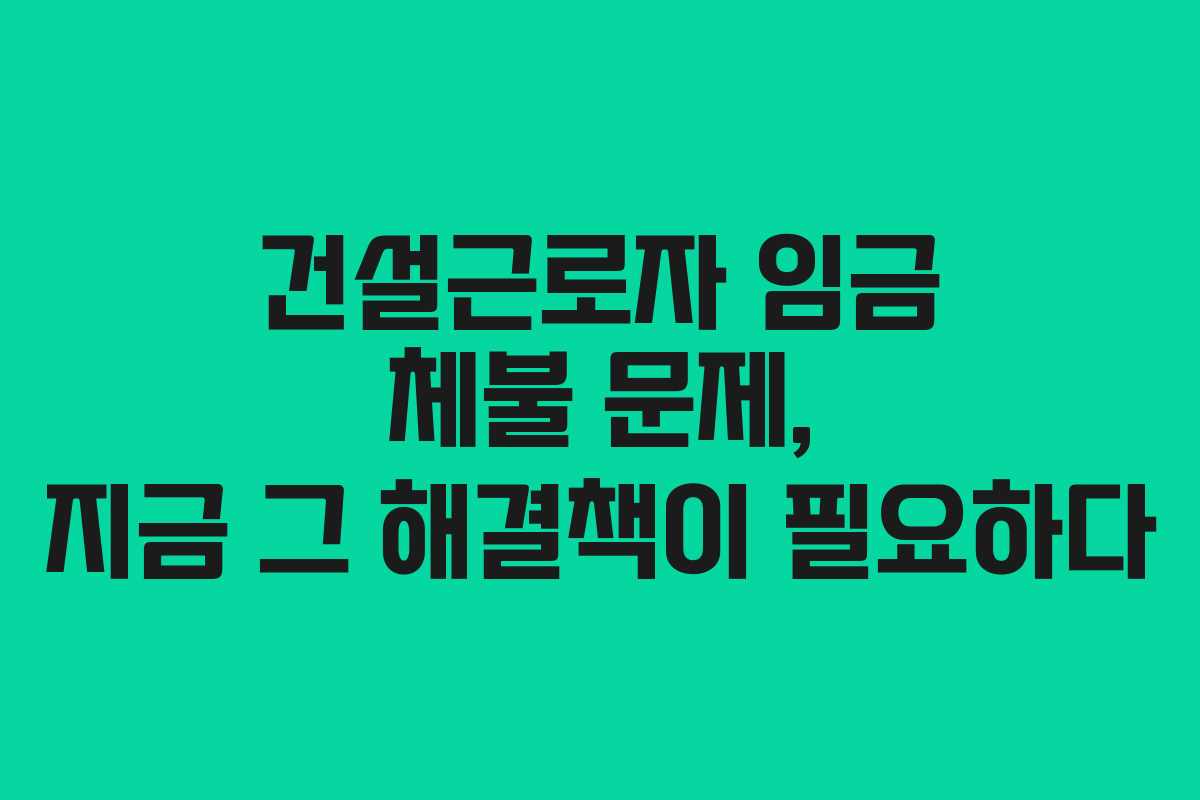 건설근로자 임금 체불 문제, 지금 그 해결책이 필요하다