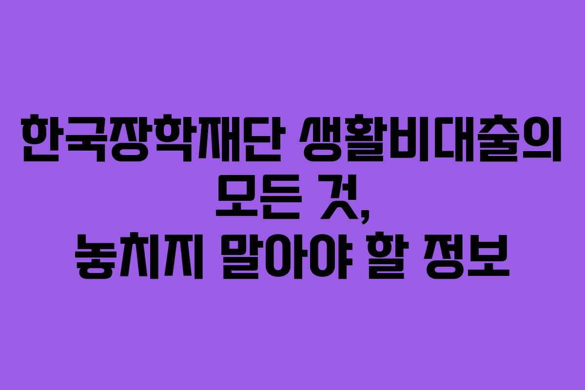 한국장학재단 생활비대출의 모든 것, 놓치지 말아야 할 정보