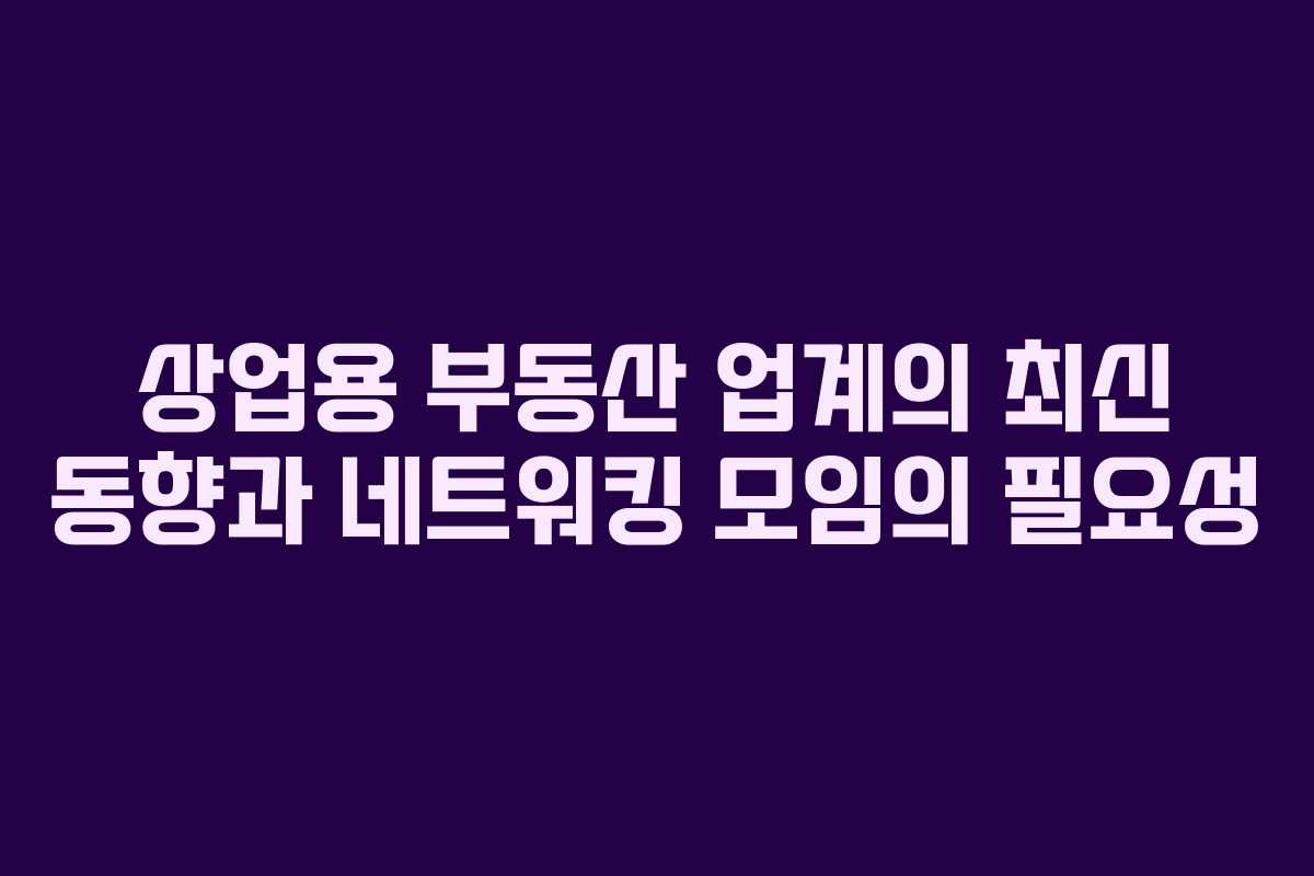 상업용 부동산 업계의 최신 동향과 네트워킹 모임의 필요성