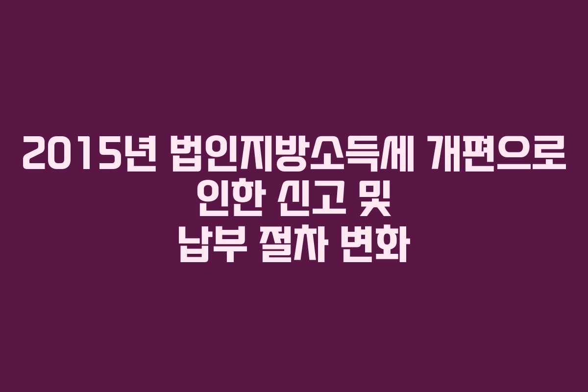 2015년 법인지방소득세 개편으로 인한 신고 및 납부 절차 변화