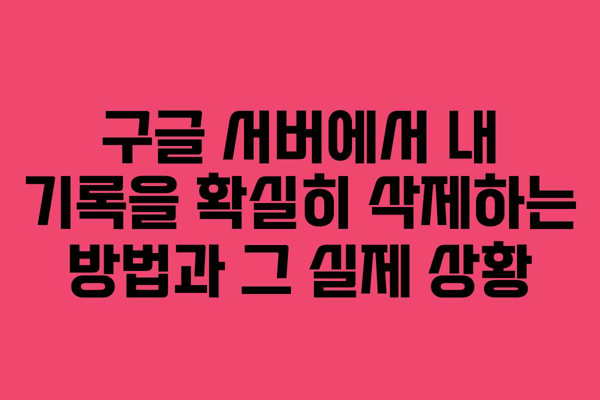 구글 서버에서 내 기록을 확실히 삭제하는 방법과 그 실제 상황