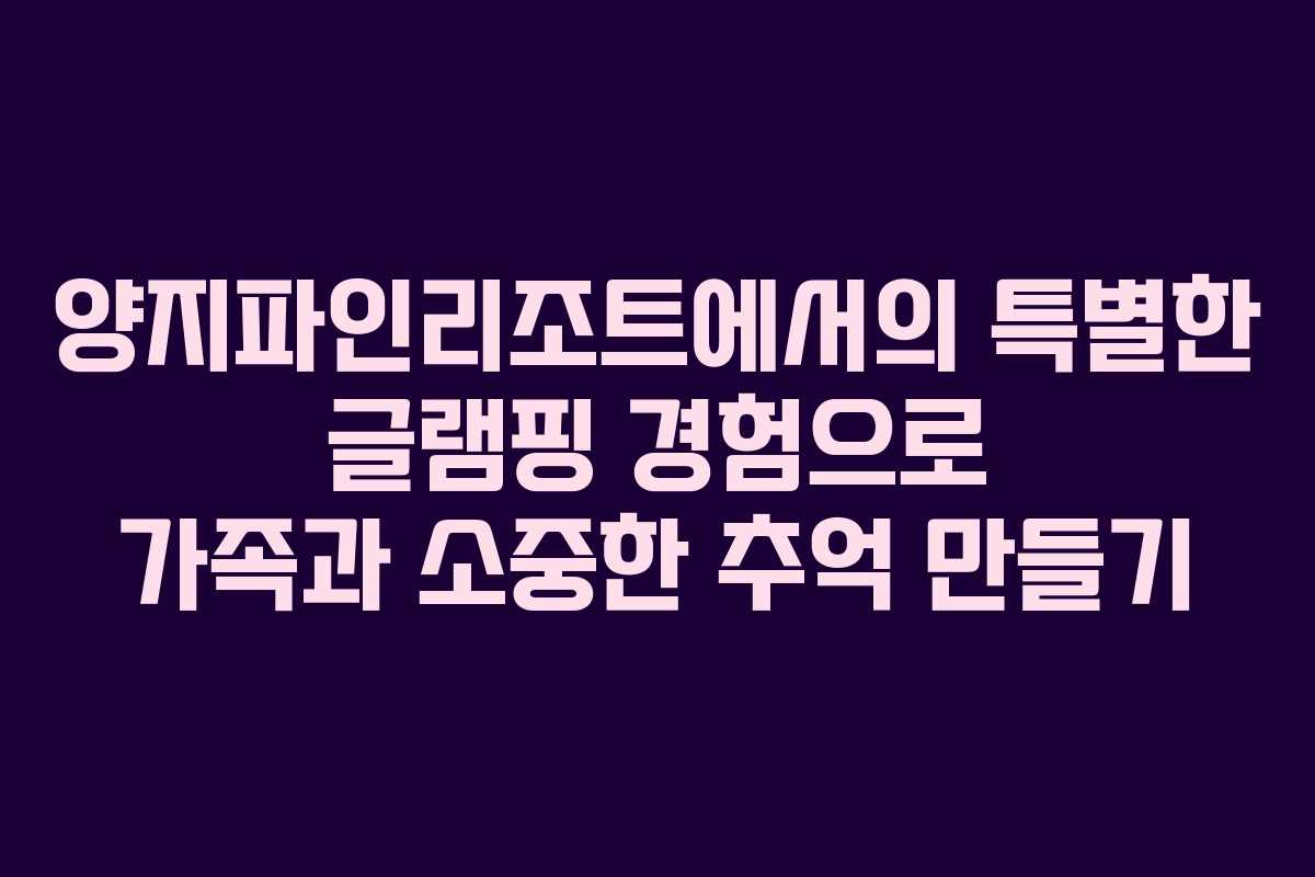 양지파인리조트에서의 특별한 글램핑 경험으로 가족과 소중한 추억 만들기