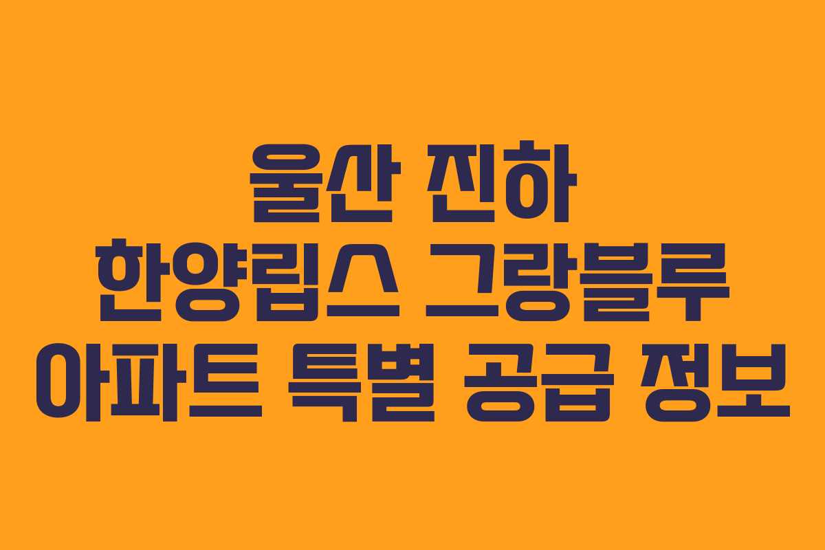 울산 진하 한양립스 그랑블루 아파트 특별 공급 정보