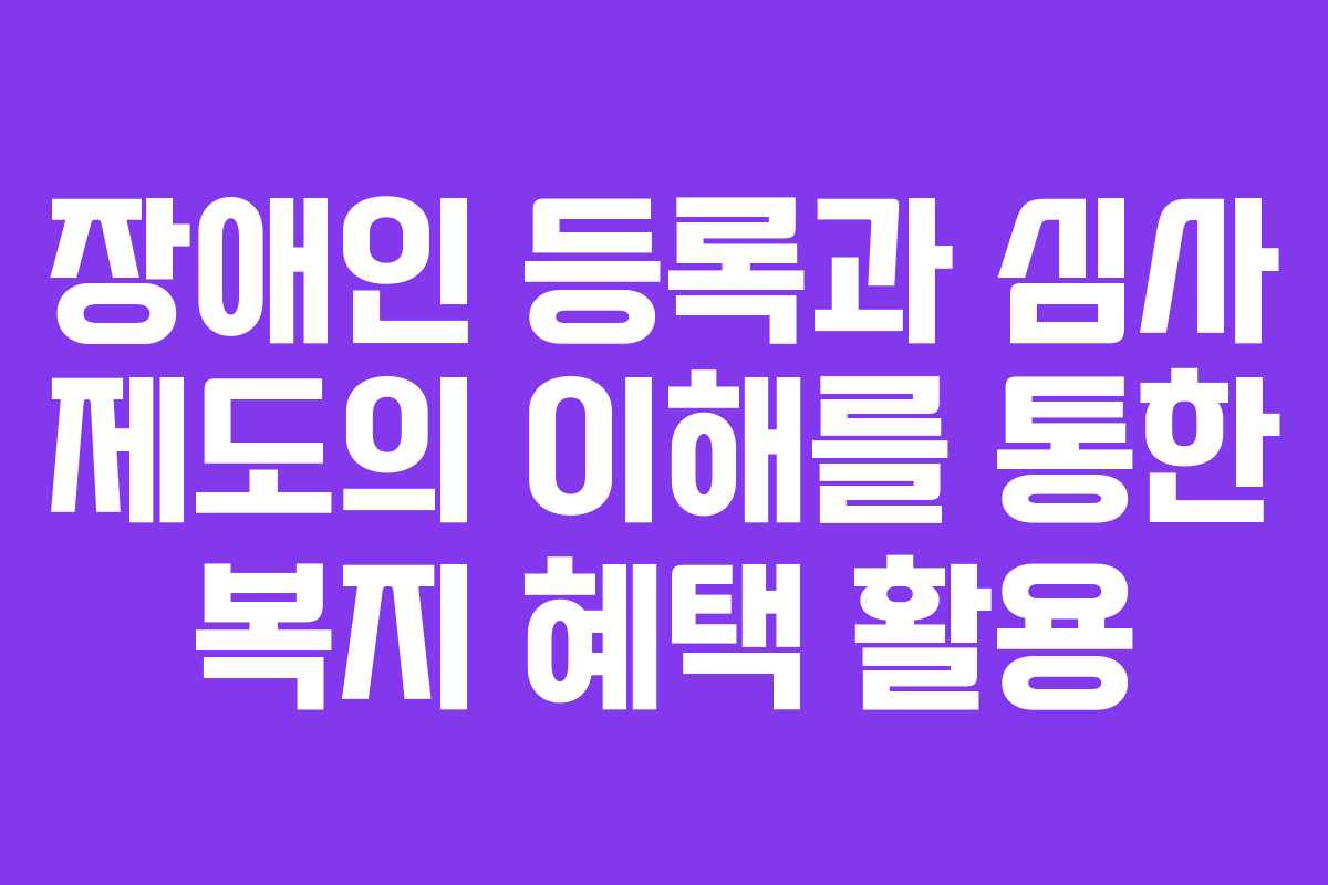 장애인 등록과 심사 제도의 이해를 통한 복지 혜택 활용