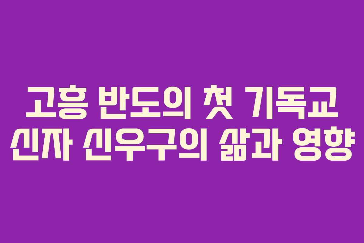 고흥 반도의 첫 기독교 신자 신우구의 삶과 영향