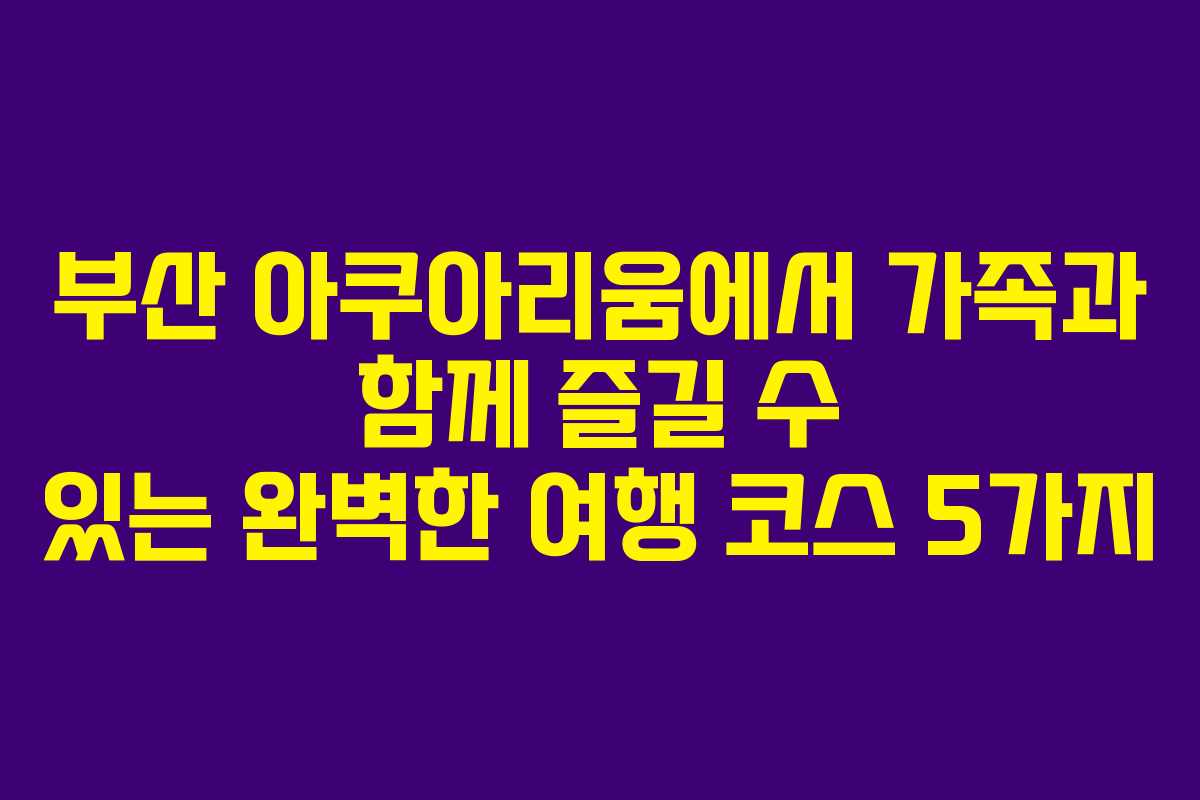 부산 아쿠아리움에서 가족과 함께 즐길 수 있는 완벽한 여행 코스 5가지
