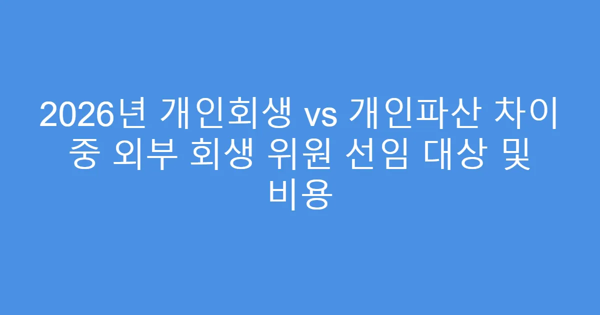 2026년 개인회생 vs 개인파산 차이 중 외부 회생 위원 선임 대상 및 비용