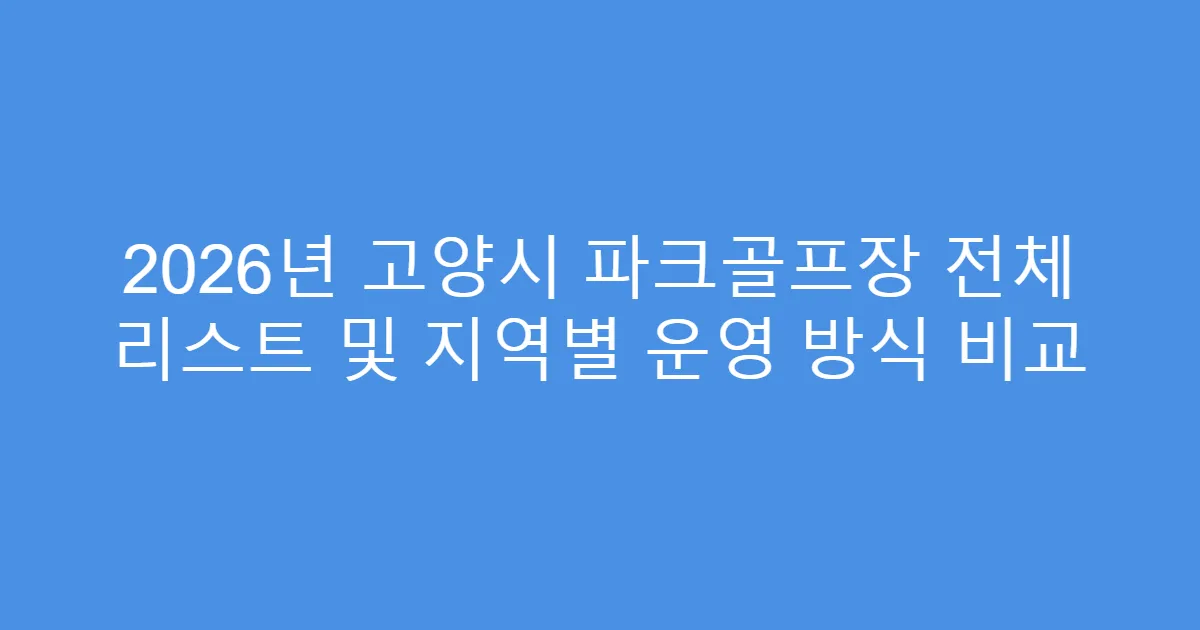 2026년 고양시 파크골프장 전체 리스트 및 지역별 운영 방식 비교