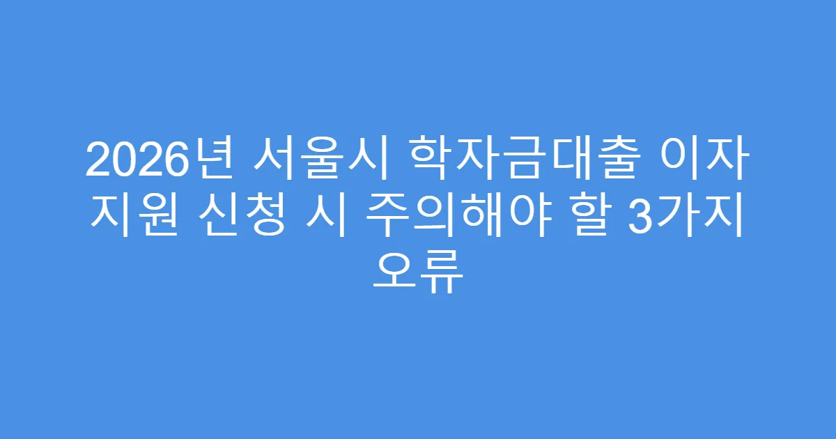 2026년 서울시 학자금대출 이자 지원 신청 시 주의해야 할 3가지 오류