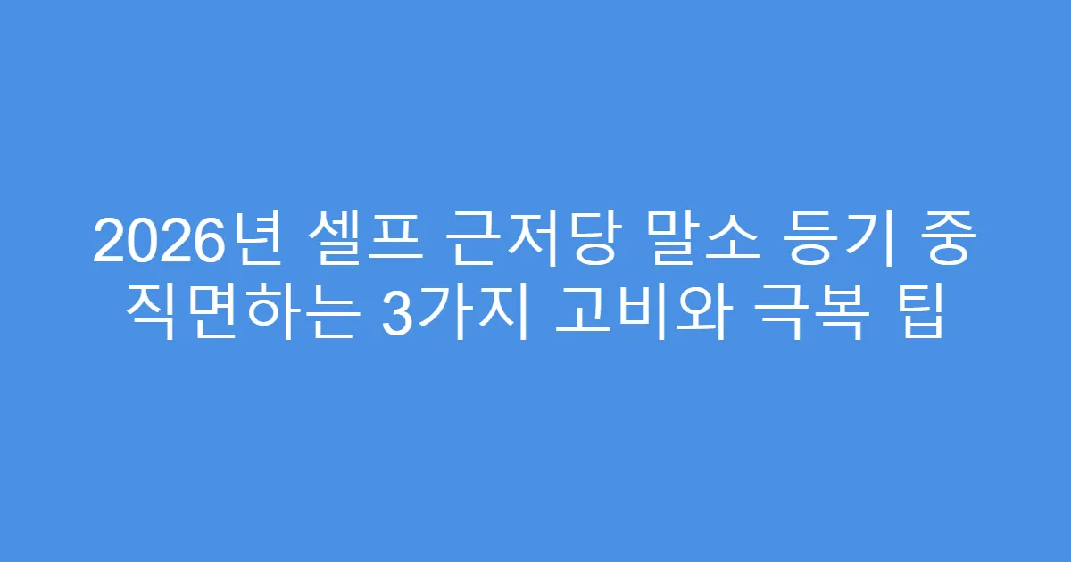 2026년 셀프 근저당 말소 등기 중 직면하는 3가지 고비와 극복 팁