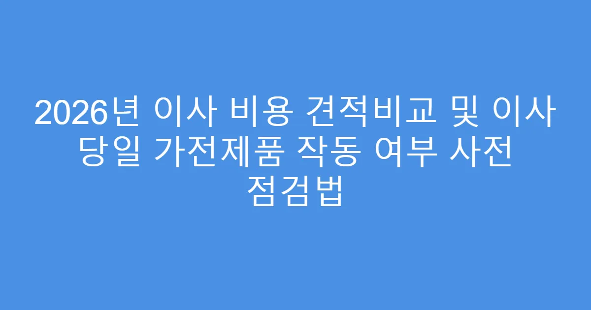 2026년 이사 비용 견적비교 및 이사 당일 가전제품 작동 여부 사전 점검법