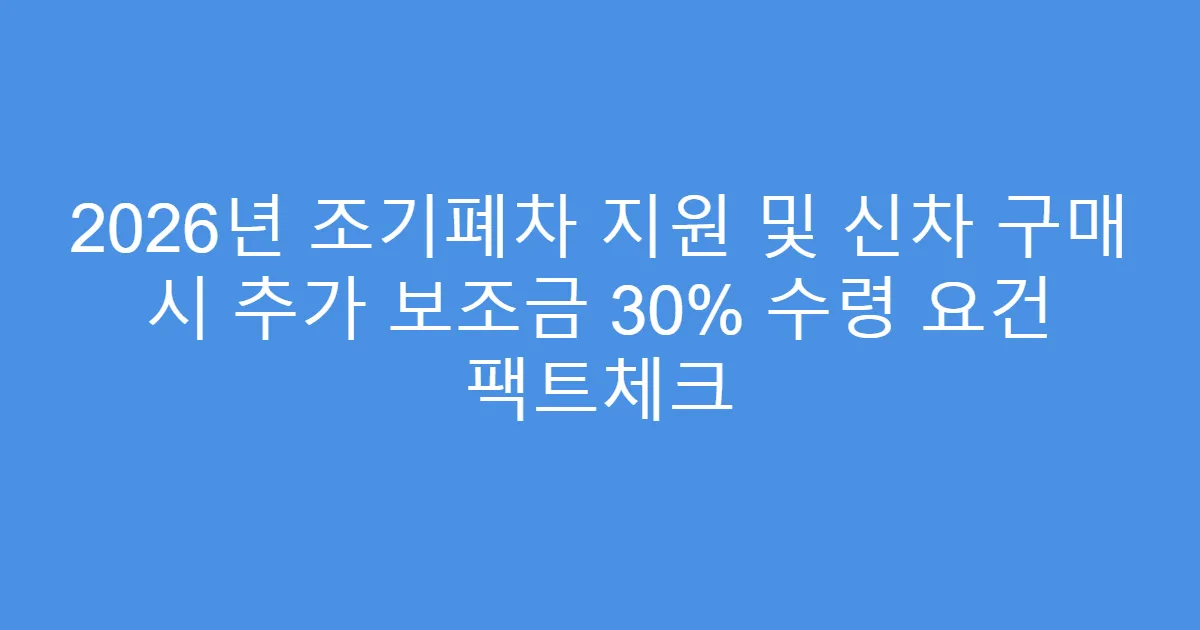 2026년 조기폐차 지원 및 신차 구매 시 추가 보조금 30% 수령 요건 팩트체크