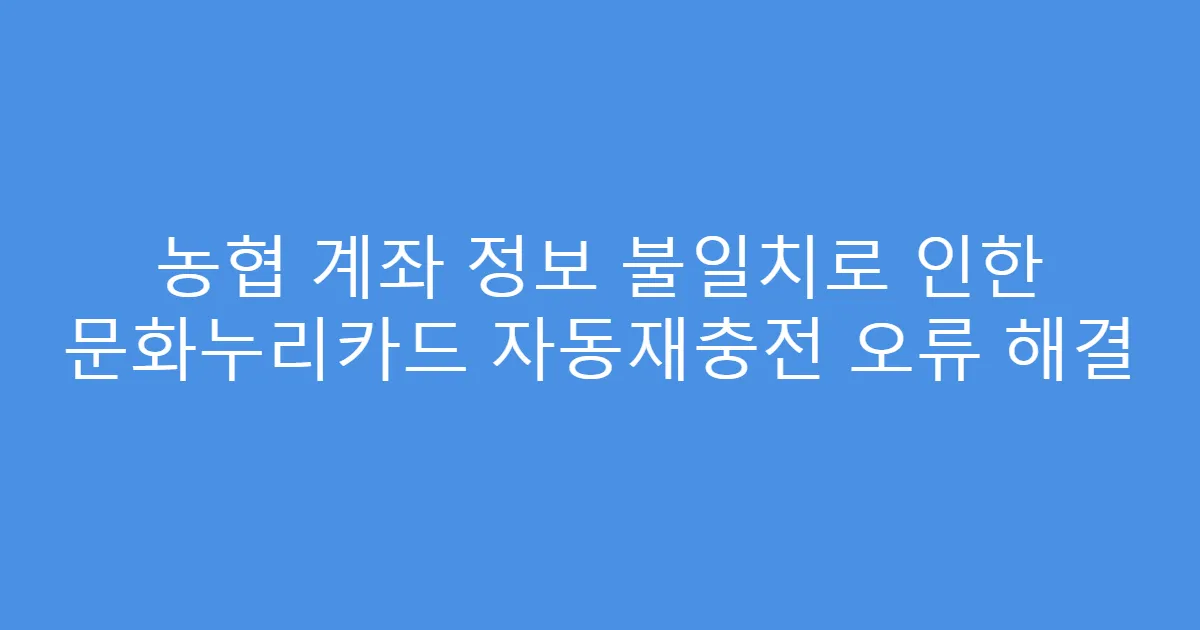 농협 계좌 정보 불일치로 인한 문화누리카드 자동재충전 오류 해결