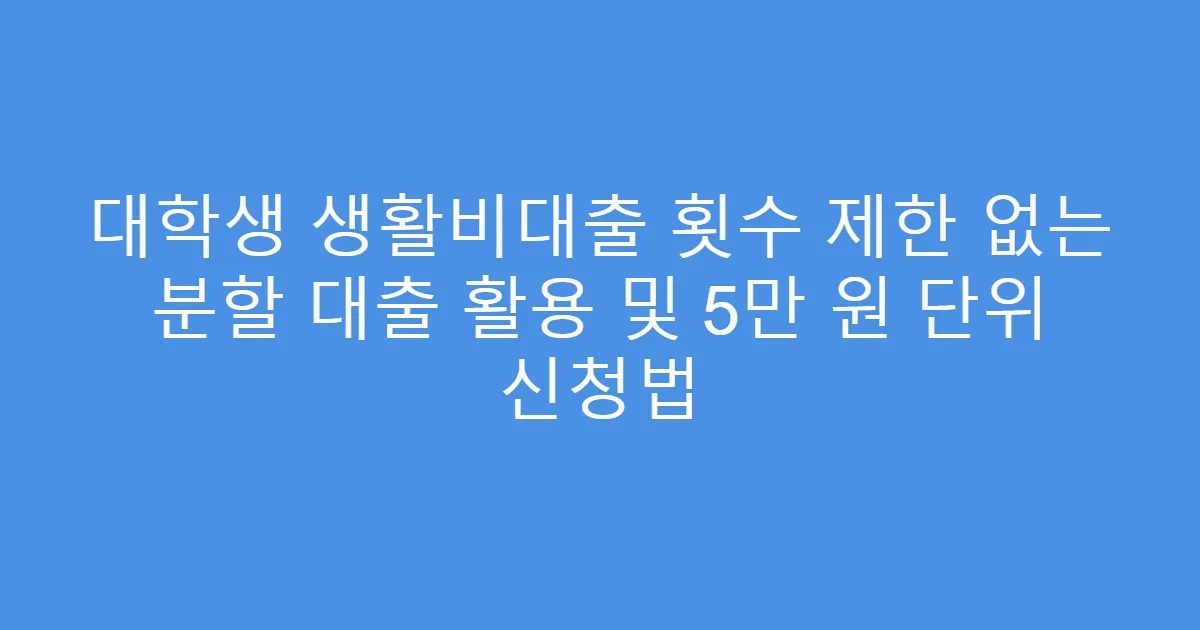 대학생 생활비대출 횟수 제한 없는 분할 대출 활용 및 5만 원 단위 신청법