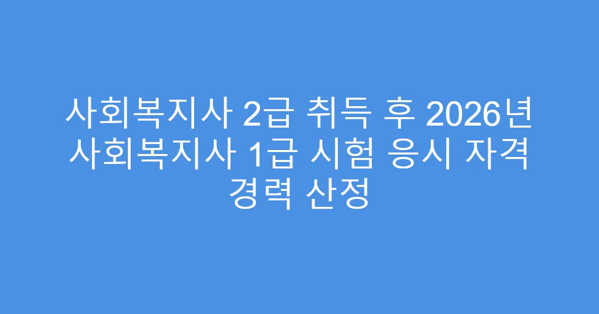 사회복지사 2급 취득 후 2026년 사회복지사 1급 시험 응시 자격 경력 산정