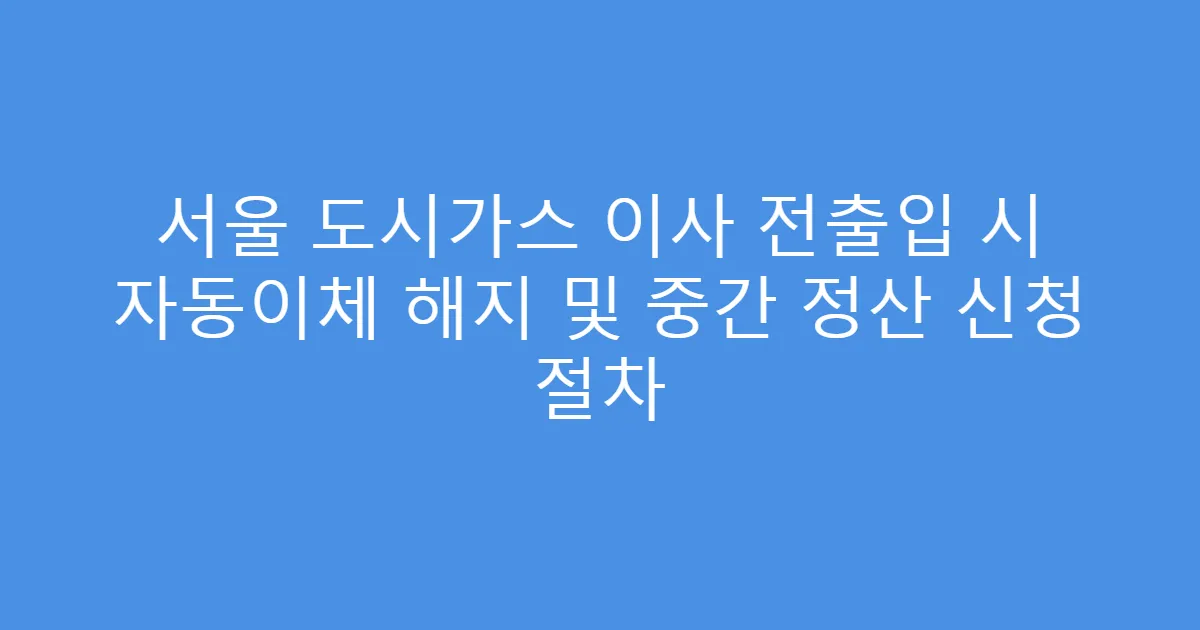 서울 도시가스 이사 전출입 시 자동이체 해지 및 중간 정산 신청 절차