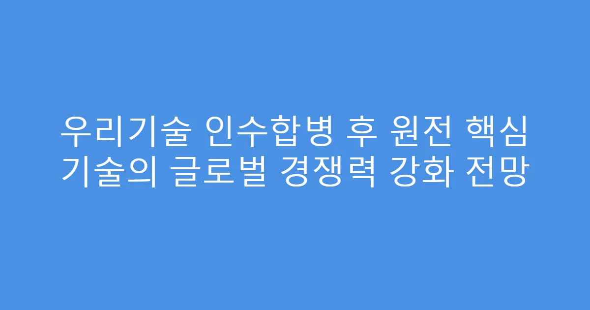 우리기술 인수합병 후 원전 핵심 기술의 글로벌 경쟁력 강화 전망