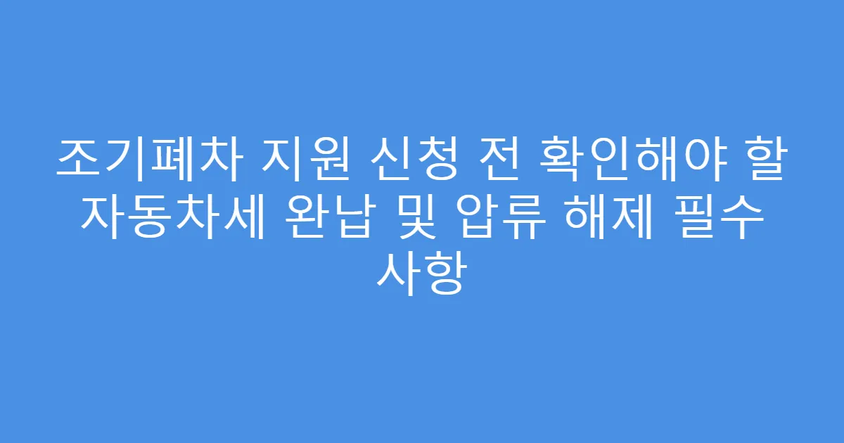 조기폐차 지원 신청 전 확인해야 할 자동차세 완납 및 압류 해제 필수 사항