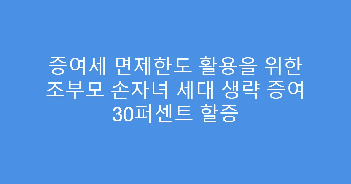 증여세 면제한도 활용을 위한 조부모 손자녀 세대 생략 증여 30퍼센트 할증