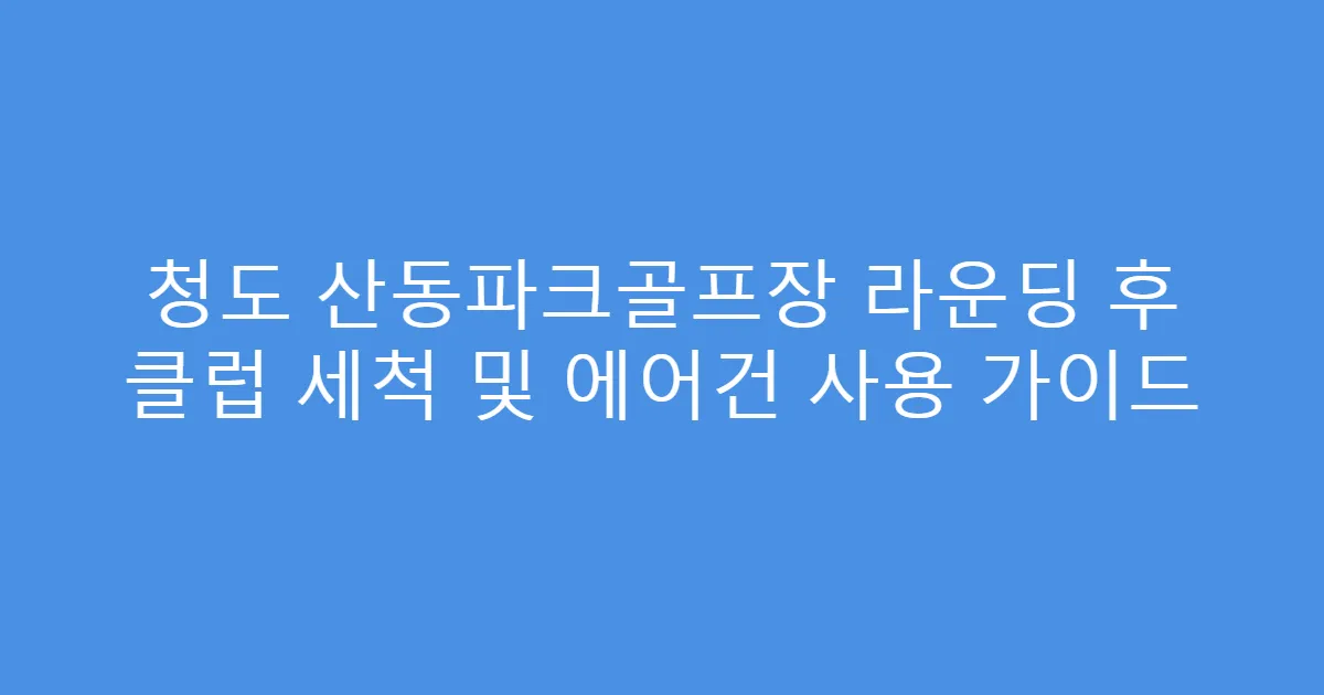 청도 산동파크골프장 라운딩 후 클럽 세척 및 에어건 사용 가이드