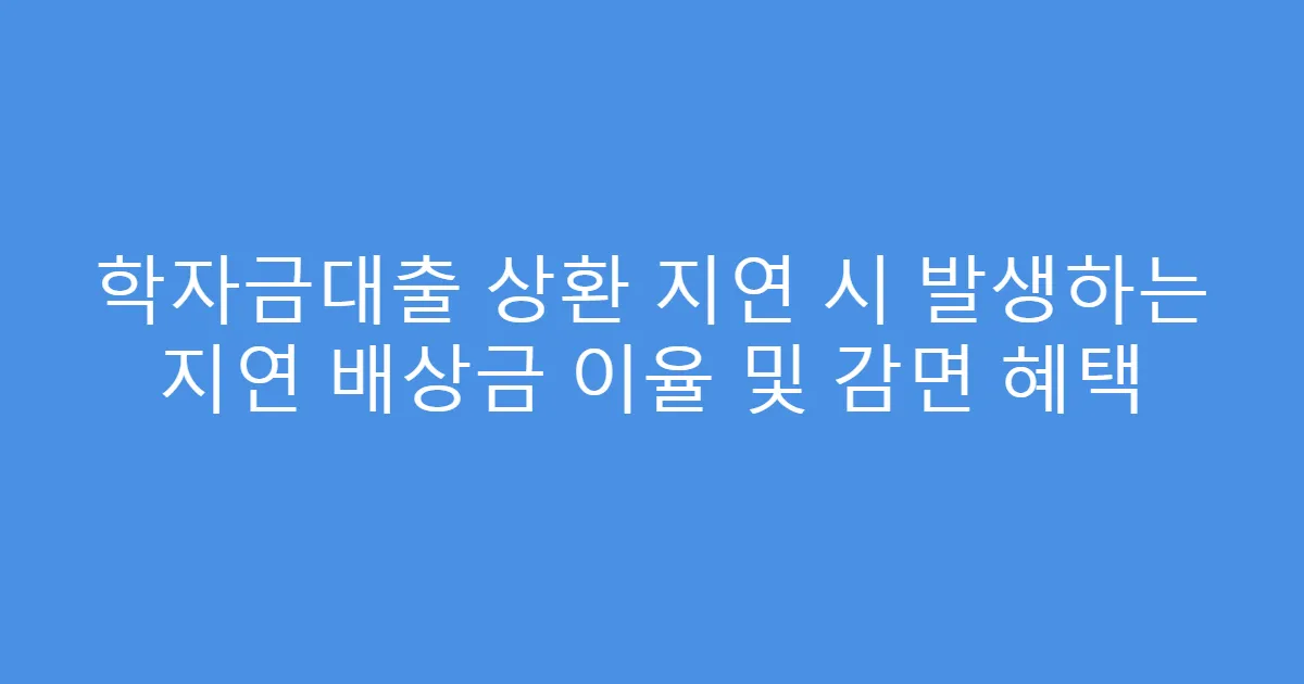 학자금대출 상환 지연 시 발생하는 지연 배상금 이율 및 감면 혜택