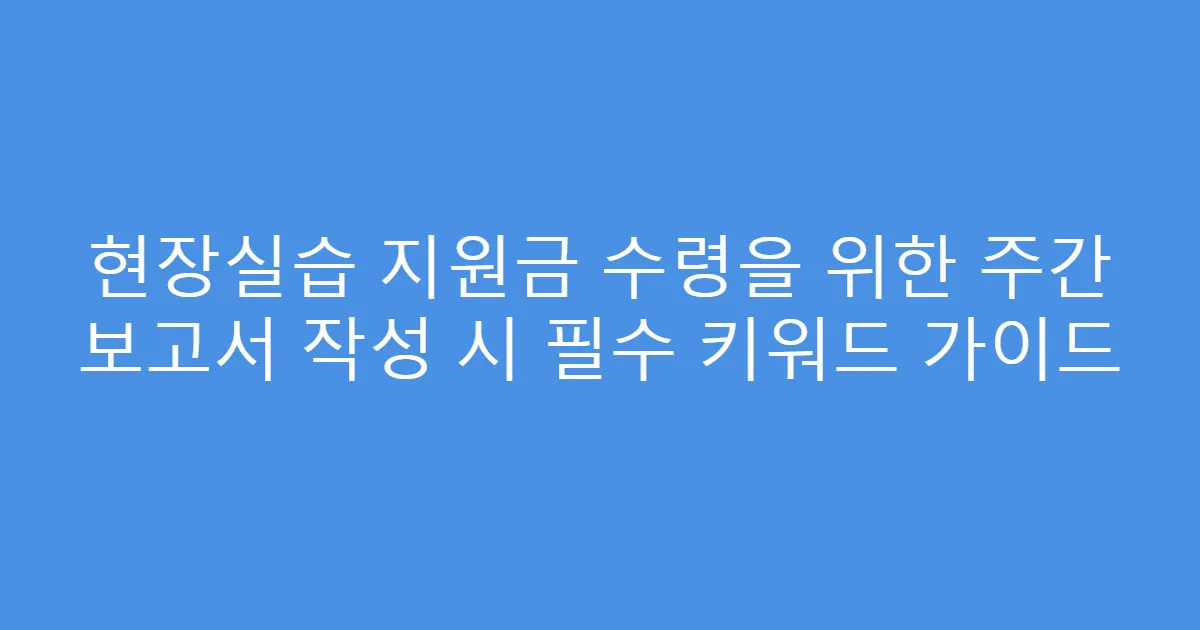 현장실습 지원금 수령을 위한 주간 보고서 작성 시 필수 키워드 가이드