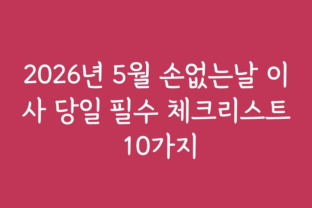 2026년 5월 손없는날 이사 당일 필수 체크리스트 10가지