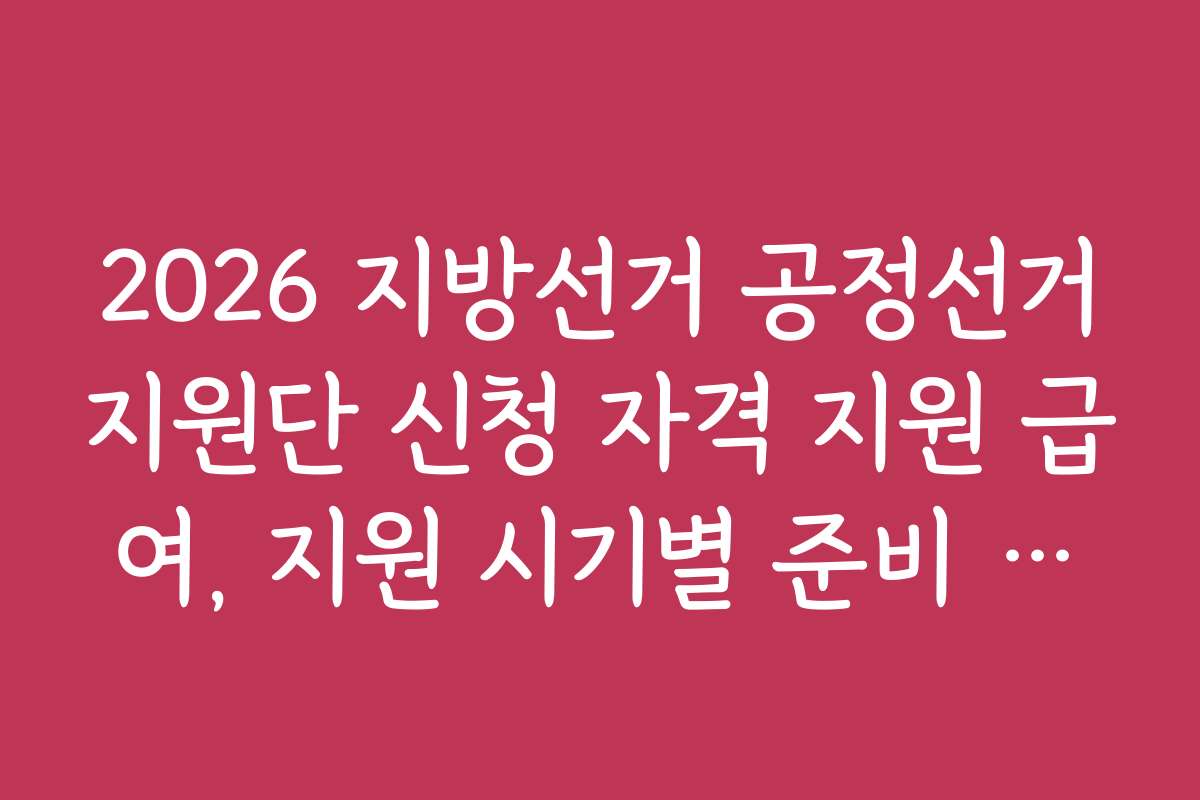 2026 지방선거 공정선거지원단 신청 자격 지원 급여, 지원 시기별 준비 사항과 일정 안내