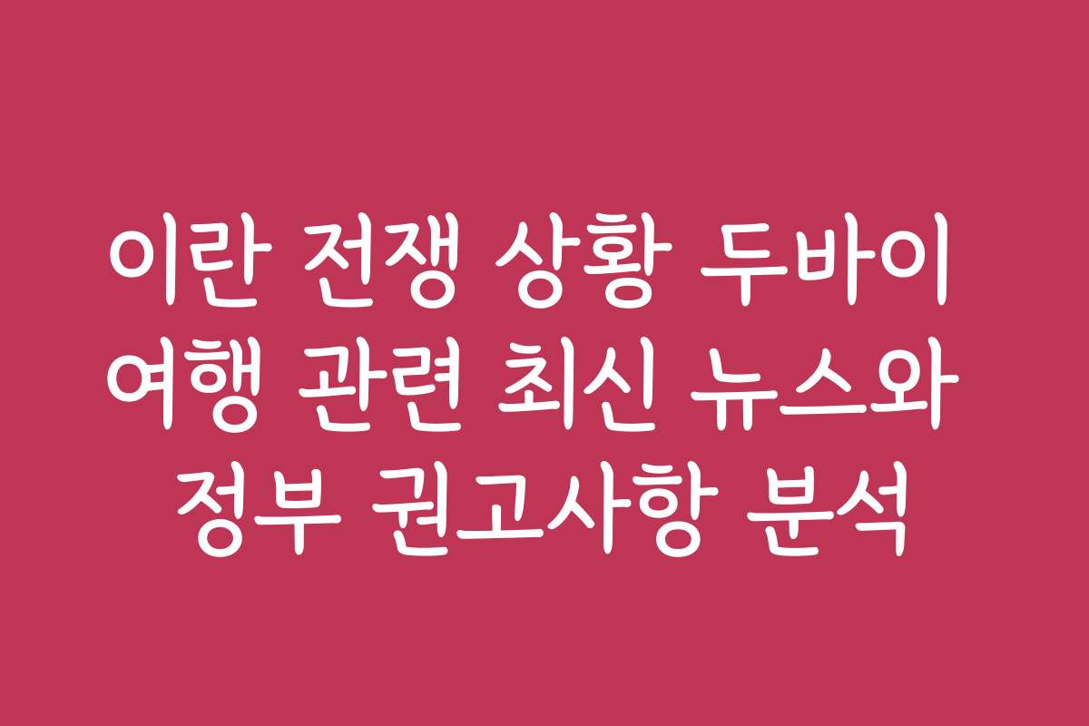이란 전쟁 상황 두바이 여행 관련 최신 뉴스와 정부 권고사항 분석
