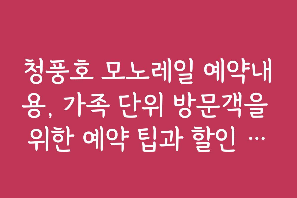 청풍호 모노레일 예약내용, 가족 단위 방문객을 위한 예약 팁과 할인 정보