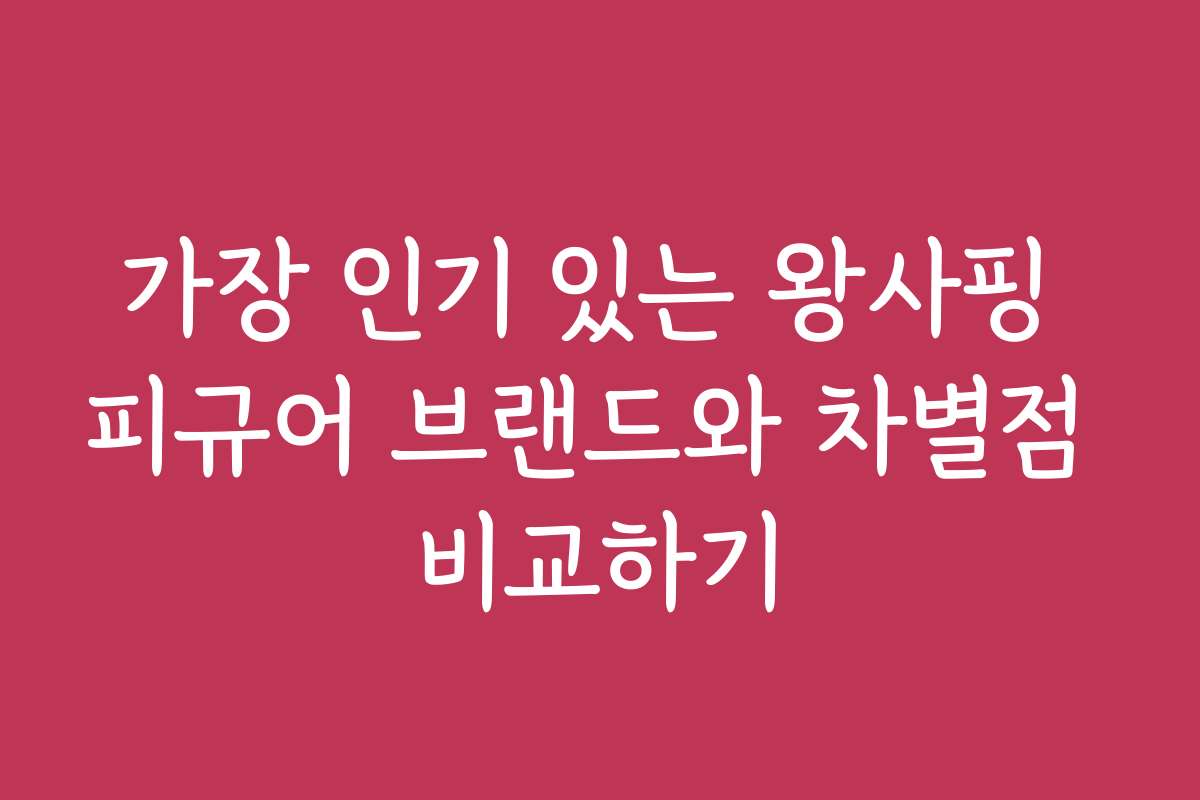 가장 인기 있는 왕사핑 피규어 브랜드와 차별점 비교하기