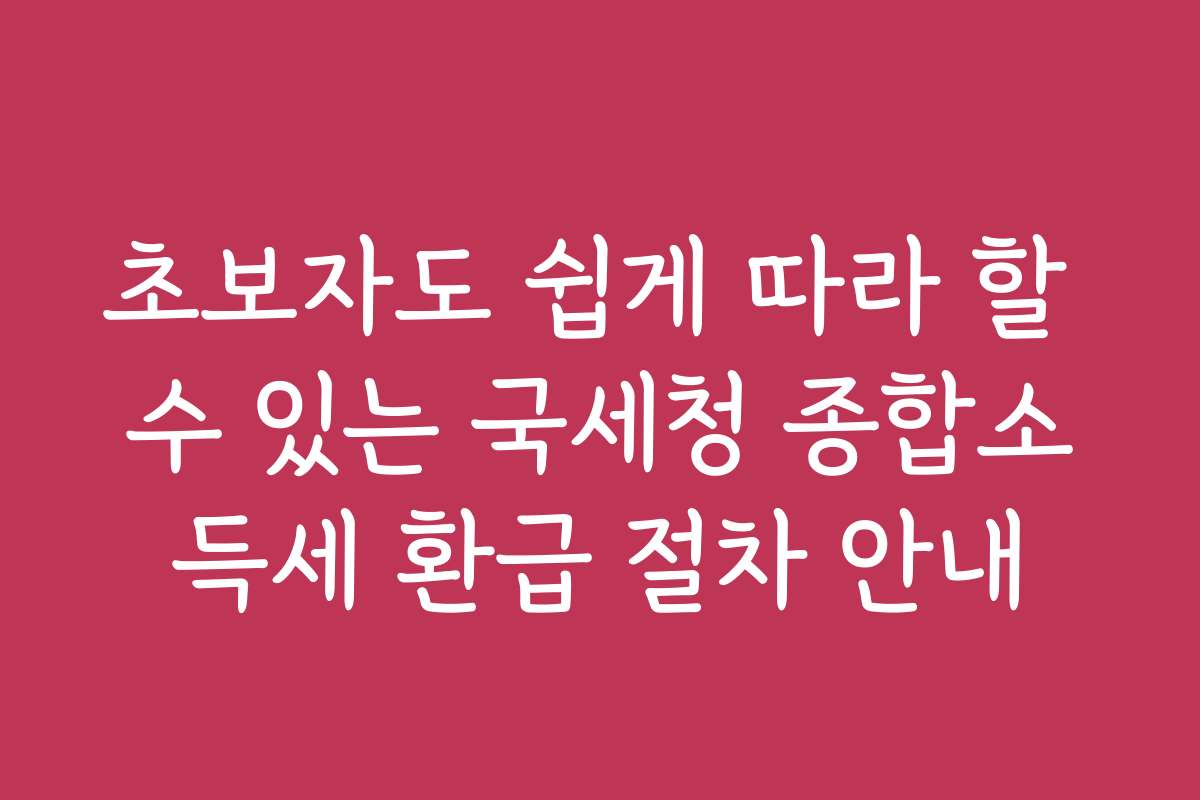 초보자도 쉽게 따라 할 수 있는 국세청 종합소득세 환급 절차 안내