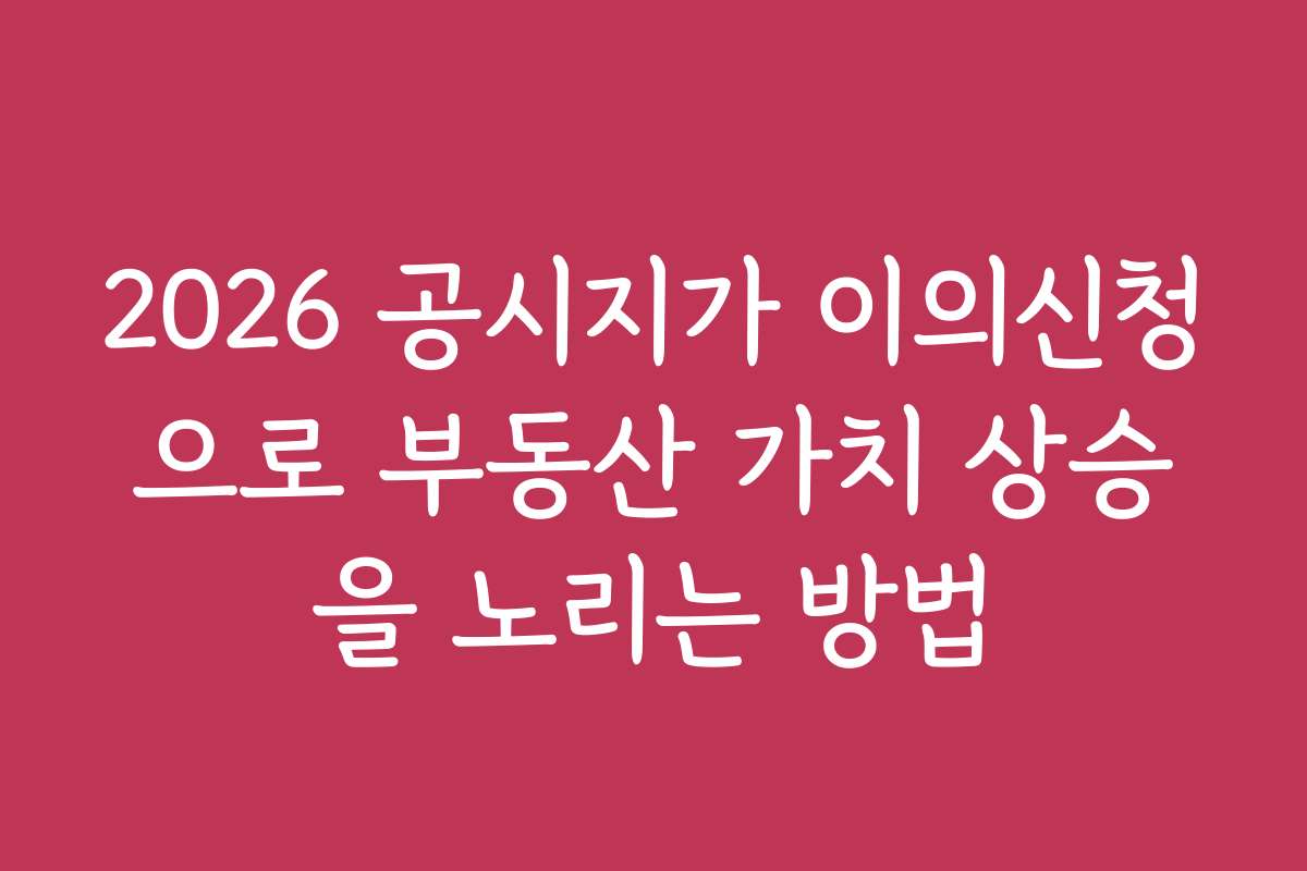 2026 공시지가 이의신청으로 부동산 가치 상승을 노리는 방법