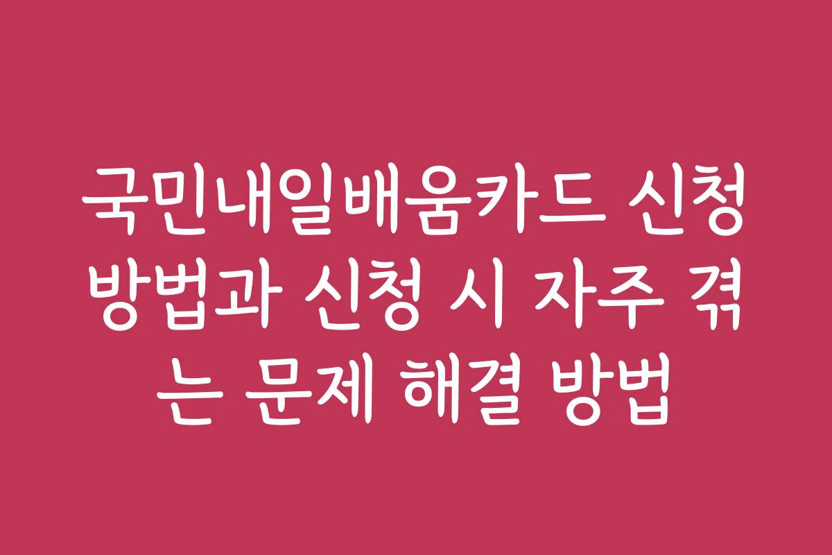 국민내일배움카드 신청방법과 신청 시 자주 겪는 문제 해결 방법