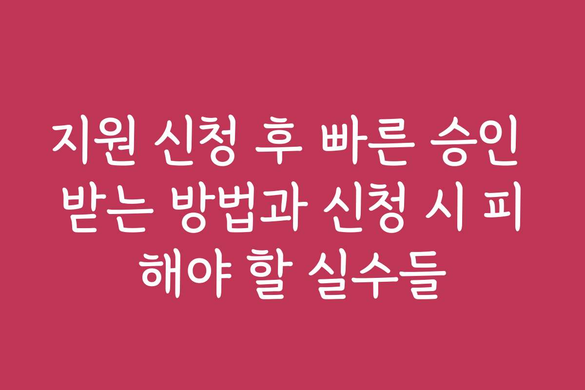 지원 신청 후 빠른 승인 받는 방법과 신청 시 피해야 할 실수들