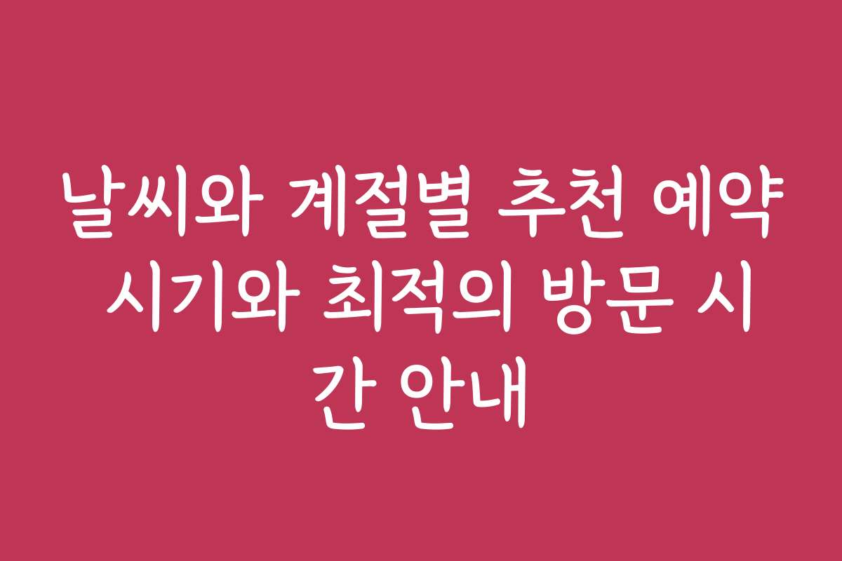 날씨와 계절별 추천 예약 시기와 최적의 방문 시간 안내