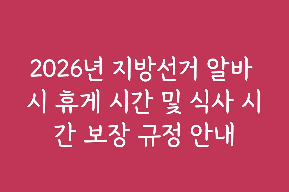 2026년 지방선거 알바 시 휴게 시간 및 식사 시간 보장 규정 안내