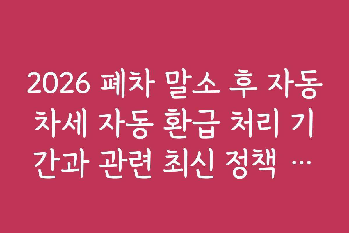 2026 폐차 말소 후 자동차세 자동 환급 처리 기간과 관련 최신 정책 알아보기