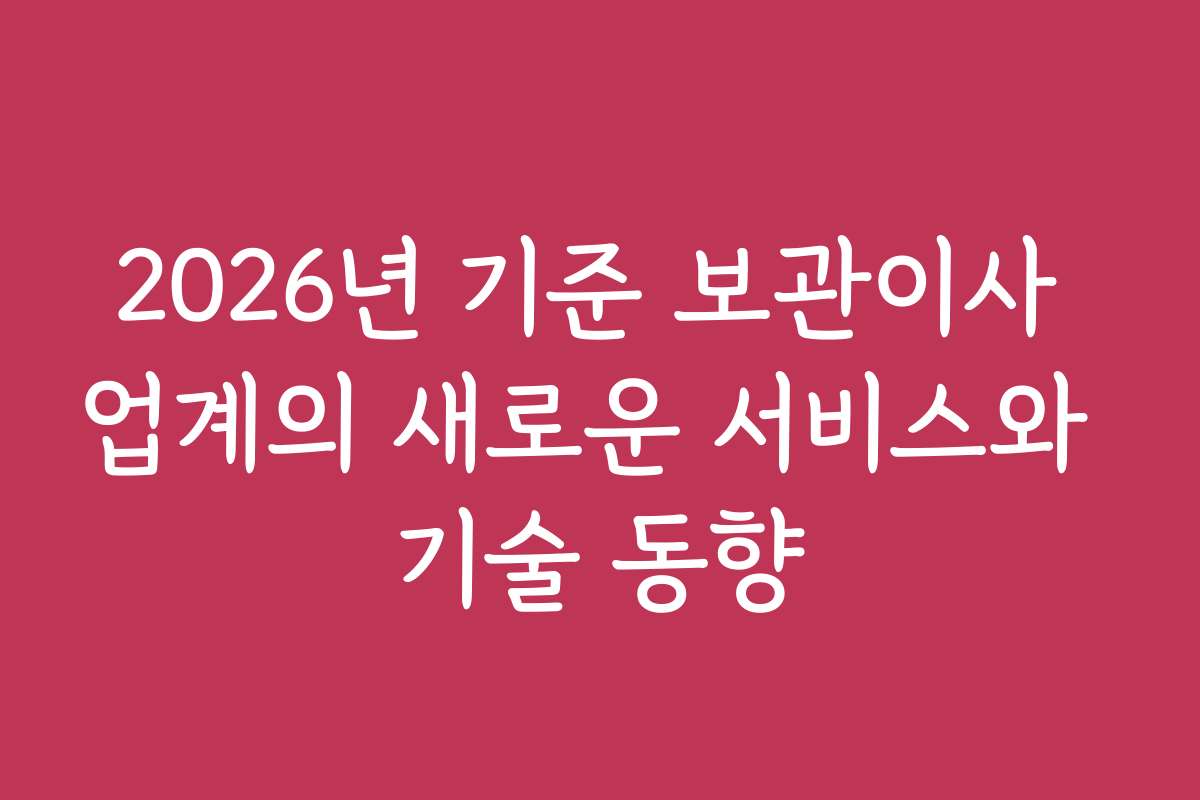 2026년 기준 보관이사 업계의 새로운 서비스와 기술 동향