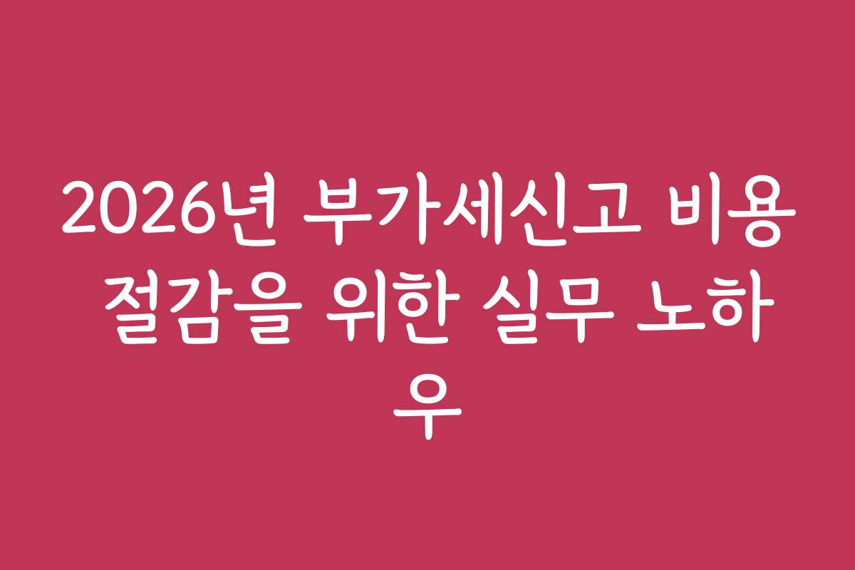 2026년 부가세신고 비용 절감을 위한 실무 노하우