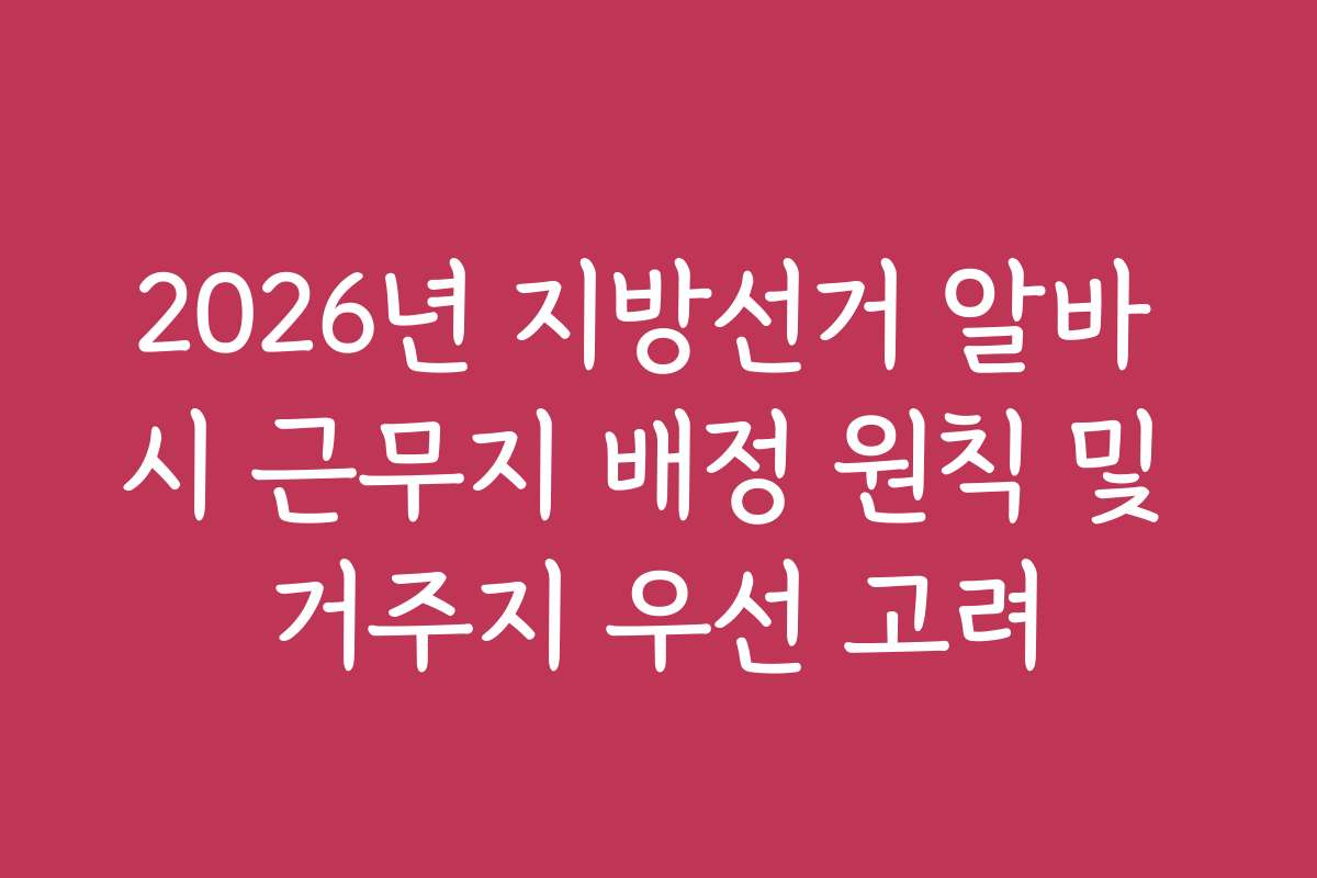 2026년 지방선거 알바 시 근무지 배정 원칙 및 거주지 우선 고려