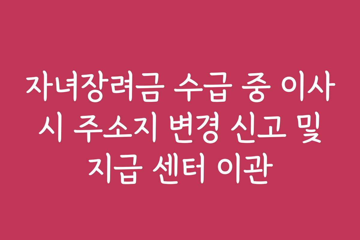 자녀장려금 수급 중 이사 시 주소지 변경 신고 및 지급 센터 이관