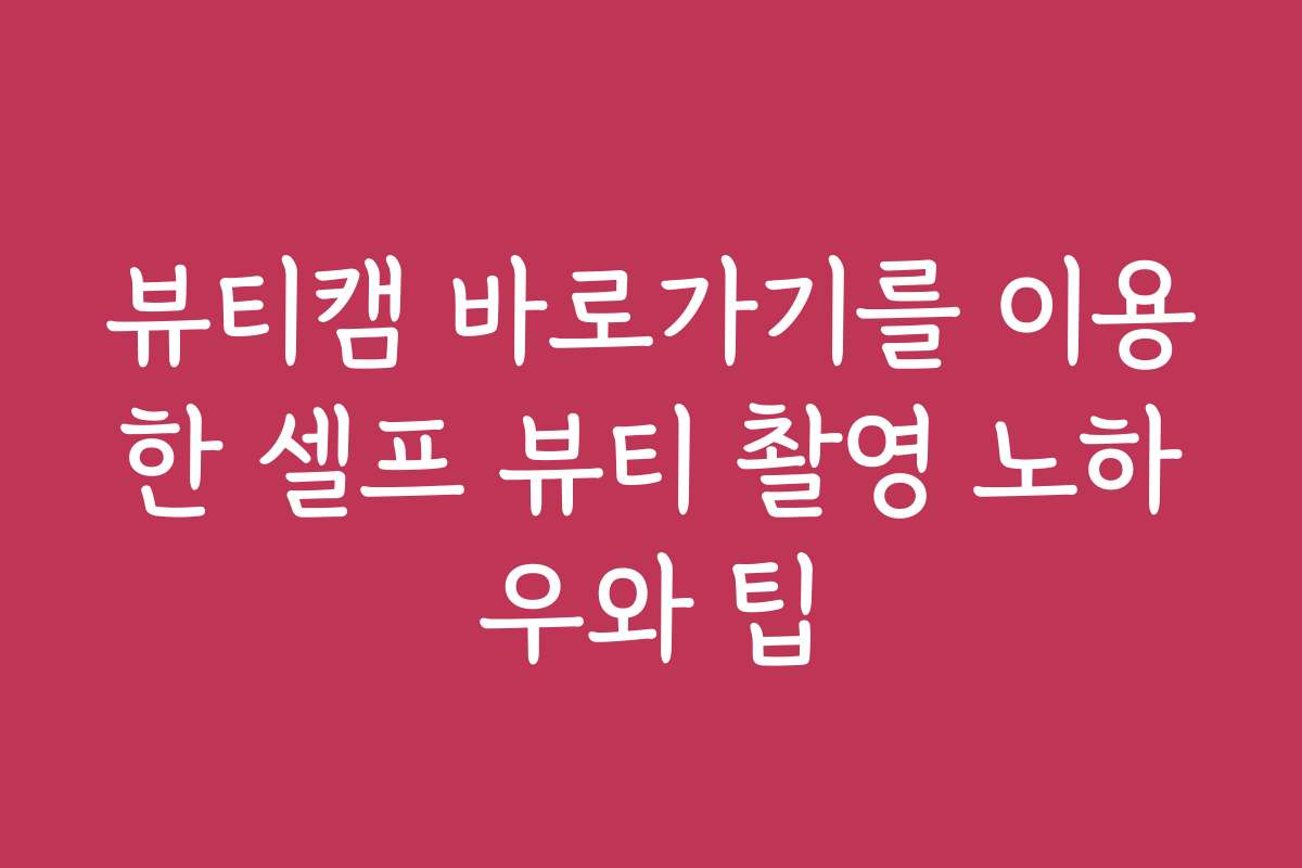 뷰티캠 바로가기를 이용한 셀프 뷰티 촬영 노하우와 팁