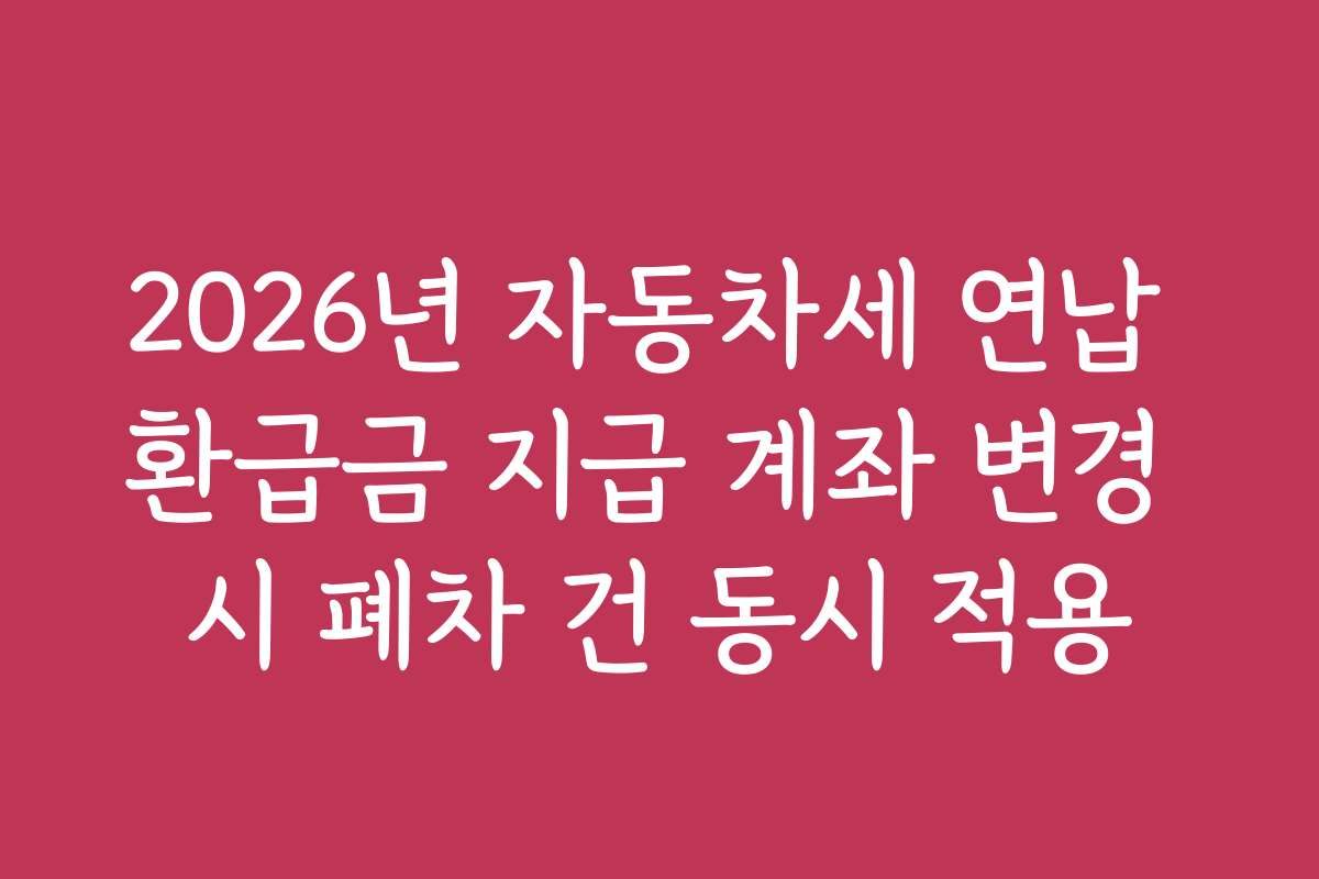 2026년 자동차세 연납 환급금 지급 계좌 변경 시 폐차 건 동시 적용