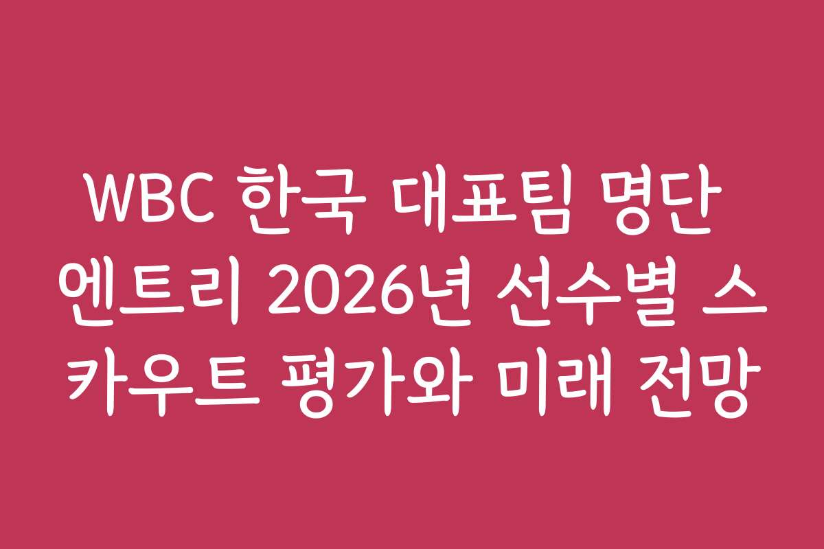 WBC 한국 대표팀 명단 엔트리 2026년 선수별 스카우트 평가와 미래 전망