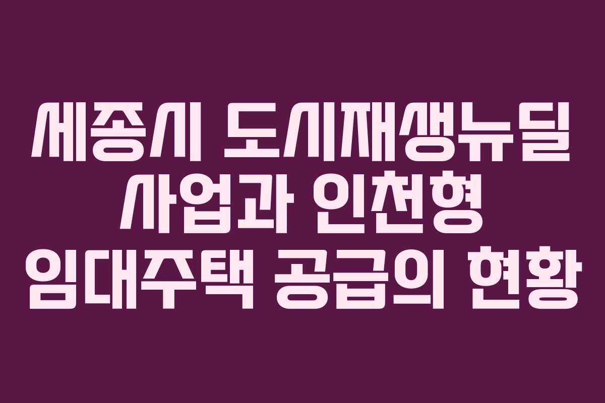세종시 도시재생뉴딜 사업과 인천형 임대주택 공급의 현황